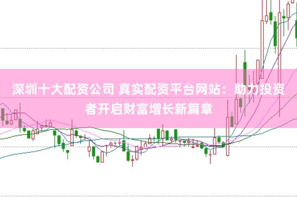 深圳十大配资公司 真实配资平台网站：助力投资者开启财富增长新篇章