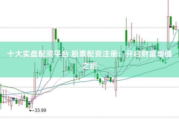 十大实盘配资平台 股票配资注册：开启财富增值之路