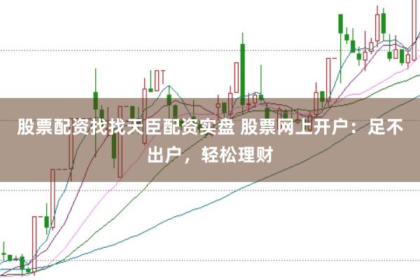 股票配资找找天臣配资实盘 股票网上开户：足不出户，轻松理财