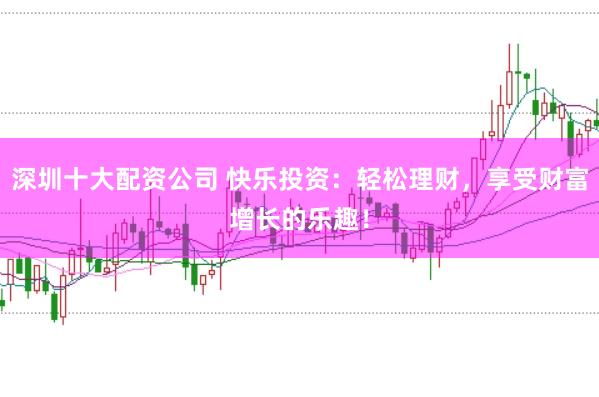 深圳十大配资公司 快乐投资：轻松理财，享受财富增长的乐趣！