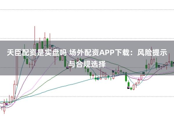 天臣配资是实盘吗 场外配资APP下载：风险提示与合规选择