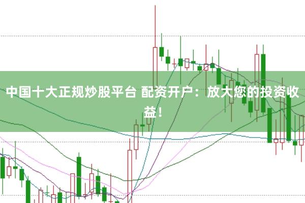 中国十大正规炒股平台 配资开户：放大您的投资收益！