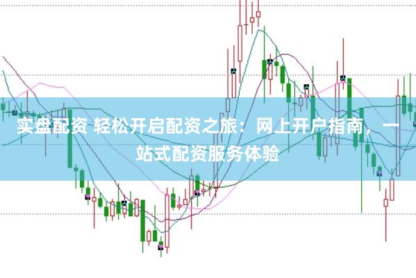实盘配资 轻松开启配资之旅：网上开户指南，一站式配资服务体验