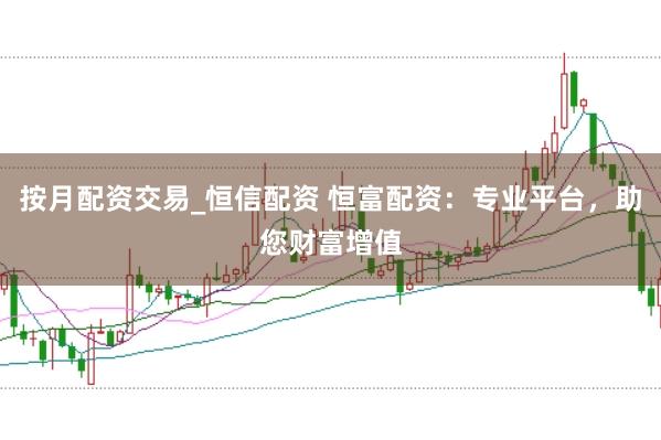按月配资交易_恒信配资 恒富配资：专业平台，助您财富增值