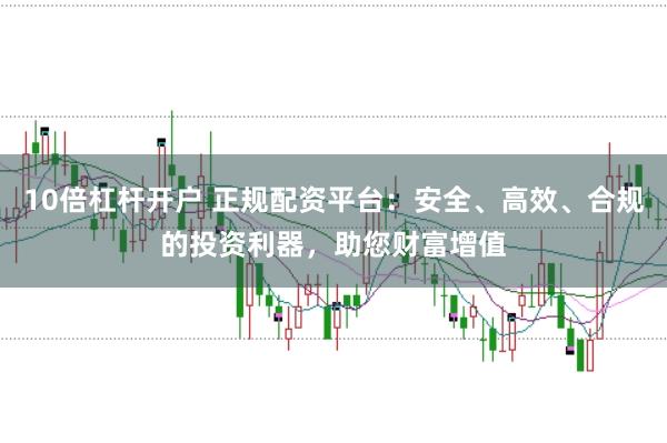 10倍杠杆开户 正规配资平台：安全、高效、合规的投资利器，助您财富增值