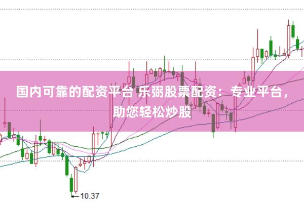 国内可靠的配资平台 乐弼股票配资：专业平台，助您轻松炒股