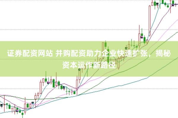 证券配资网站 并购配资助力企业快速扩张，揭秘资本运作新路径
