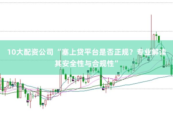 10大配资公司 “塞上贷平台是否正规？专业解读其安全性与合规性”