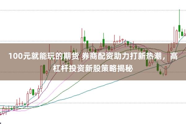 100元就能玩的期货 券商配资助力打新热潮，高杠杆投资新股策略揭秘