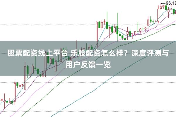 股票配资线上平台 乐股配资怎么样？深度评测与用户反馈一览