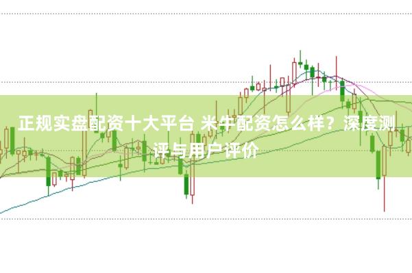 正规实盘配资十大平台 米牛配资怎么样？深度测评与用户评价