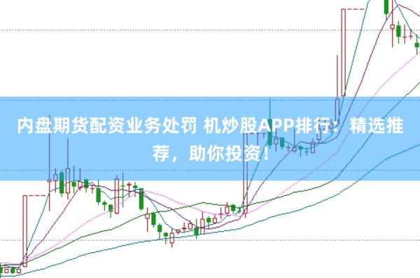 内盘期货配资业务处罚 机炒股APP排行：精选推荐，助你投资！
