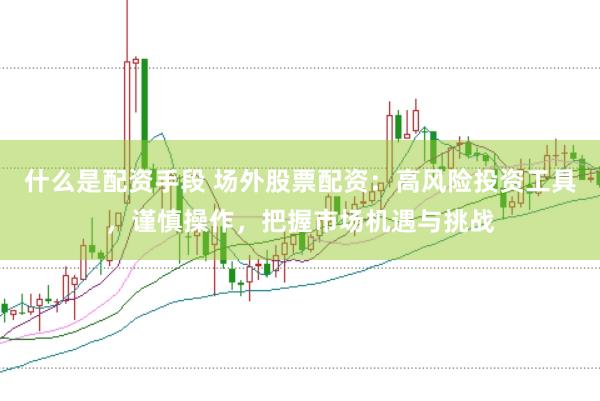 什么是配资手段 场外股票配资：高风险投资工具，谨慎操作，把握市场机遇与挑战