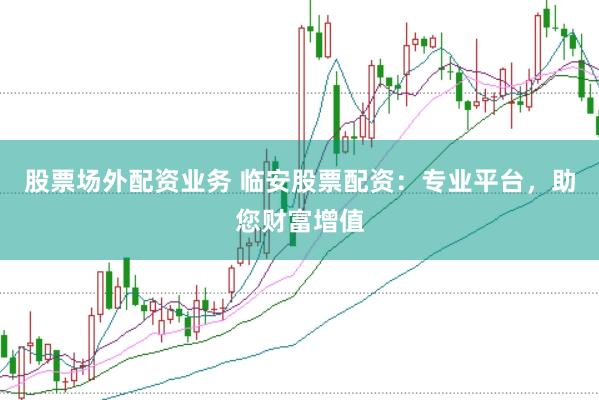 股票场外配资业务 临安股票配资：专业平台，助您财富增值