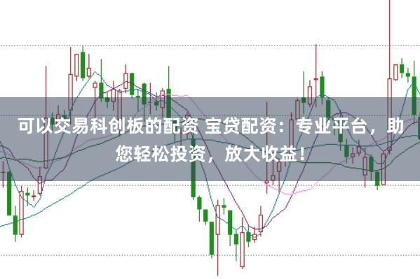 可以交易科创板的配资 宝贷配资：专业平台，助您轻松投资，放大收益！