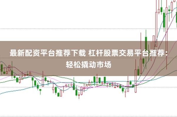 最新配资平台推荐下载 杠杆股票交易平台推荐：轻松撬动市场