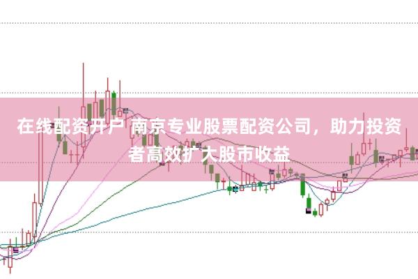 在线配资开户 南京专业股票配资公司，助力投资者高效扩大股市收益