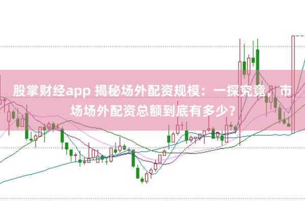 股掌财经app 揭秘场外配资规模：一探究竟，市场场外配资总额到底有多少？