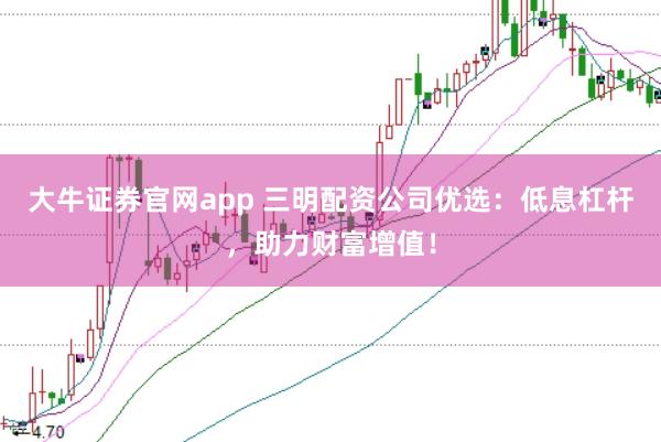 大牛证券官网app 三明配资公司优选：低息杠杆，助力财富增值！