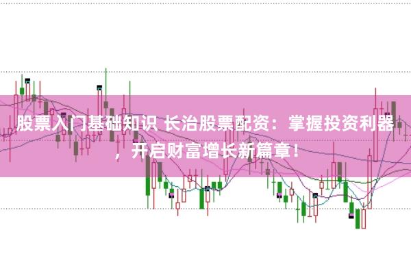 股票入门基础知识 长治股票配资：掌握投资利器，开启财富增长新篇章！