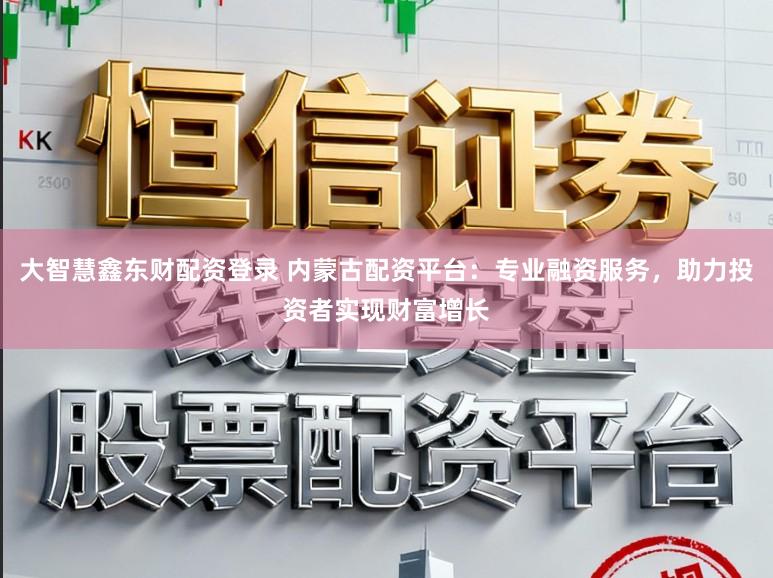 大智慧鑫东财配资登录 内蒙古配资平台：专业融资服务，助力投资者实现财富增长