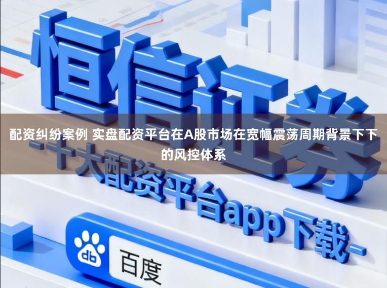 配资纠纷案例 实盘配资平台在A股市场在宽幅震荡周期背景下下的风控体系