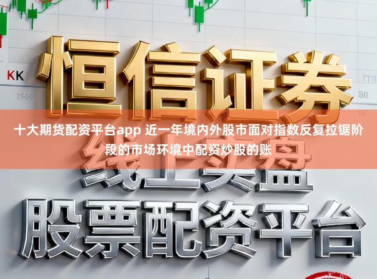 十大期货配资平台app 近一年境内外股市面对指数反复拉锯阶段的市场环境中配资炒股的账