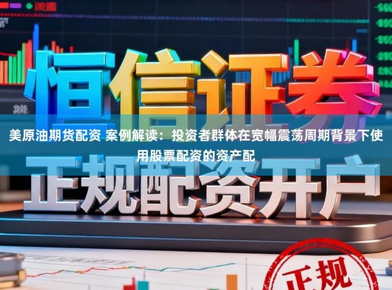 美原油期货配资 案例解读：投资者群体在宽幅震荡周期背景下使用股票配资的资产配