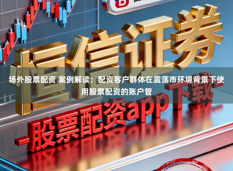 场外股票配资 案例解读：配资客户群体在震荡市环境背景下使用股票配资的账户管