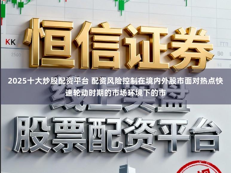 2025十大炒股配资平台 配资风险控制在境内外股市面对热点快速轮动时期的市场环境下的市